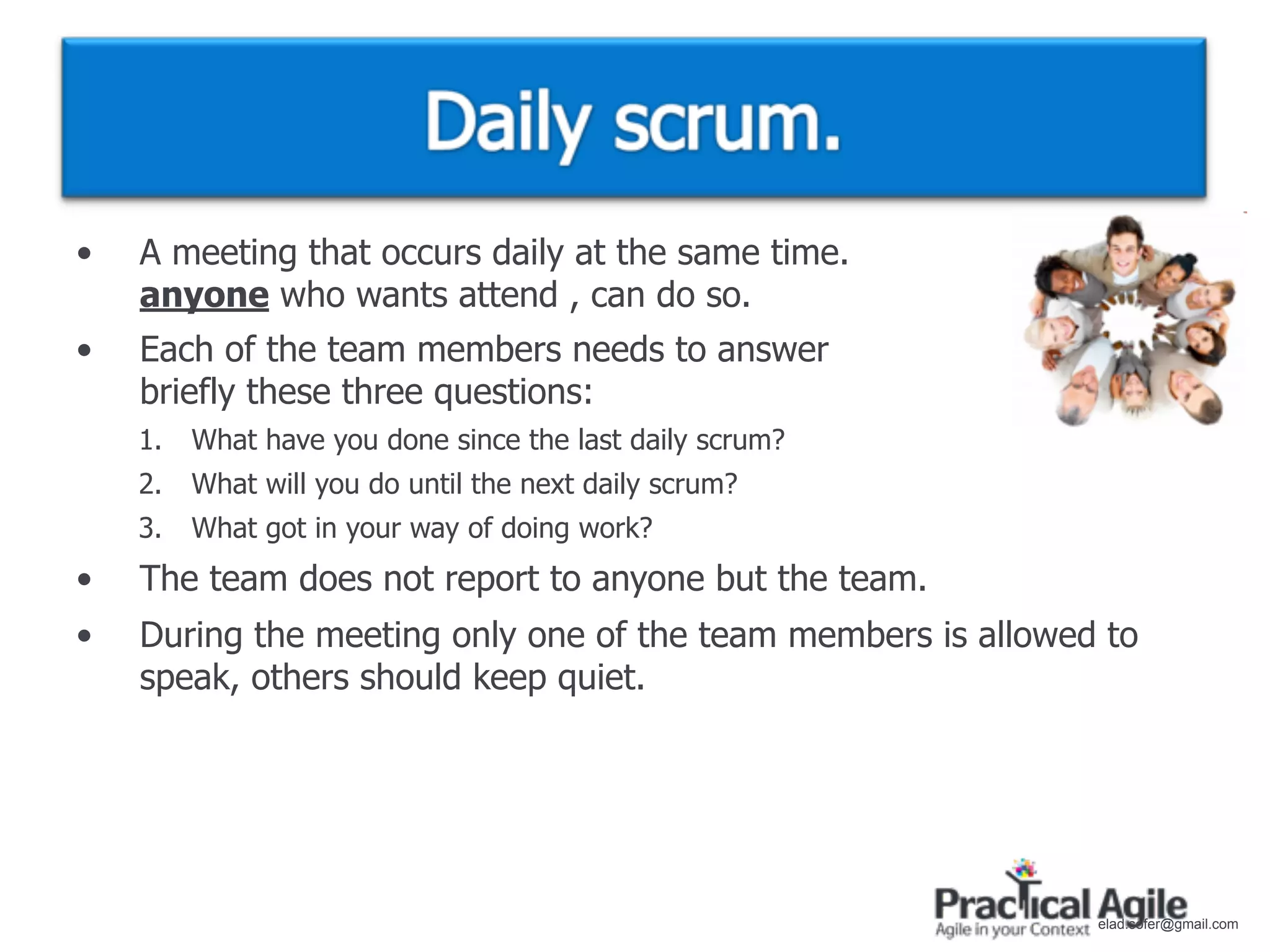 •   A meeting that occurs daily at the same time.
    anyone who wants attend , can do so.
•   Each of the team members needs to answer
    briefly these three questions:
    1.   What have you done since the last daily scrum?
    2.   What will you do until the next daily scrum?
    3.   What got in your way of doing work?
•   The team does not report to anyone but the team.
•   During the meeting only one of the team members is allowed to
    speak, others should keep quiet.




                                                              elad.sofer@gmail.com
 