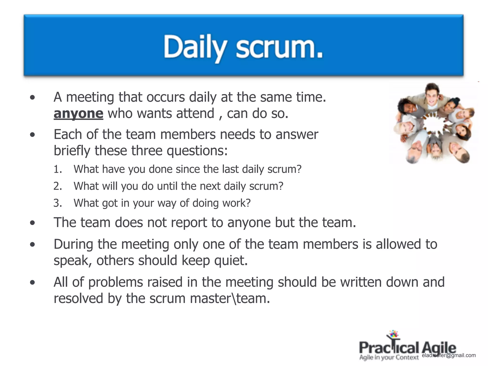 •   A meeting that occurs daily at the same time.
    anyone who wants attend , can do so.
•   Each of the team members needs to answer
    briefly these three questions:
    1.   What have you done since the last daily scrum?
    2.   What will you do until the next daily scrum?
    3.   What got in your way of doing work?
•   The team does not report to anyone but the team.
•   During the meeting only one of the team members is allowed to
    speak, others should keep quiet.
•   All of problems raised in the meeting should be written down and
    resolved by the scrum masterteam.


                                                                elad.sofer@gmail.com
 