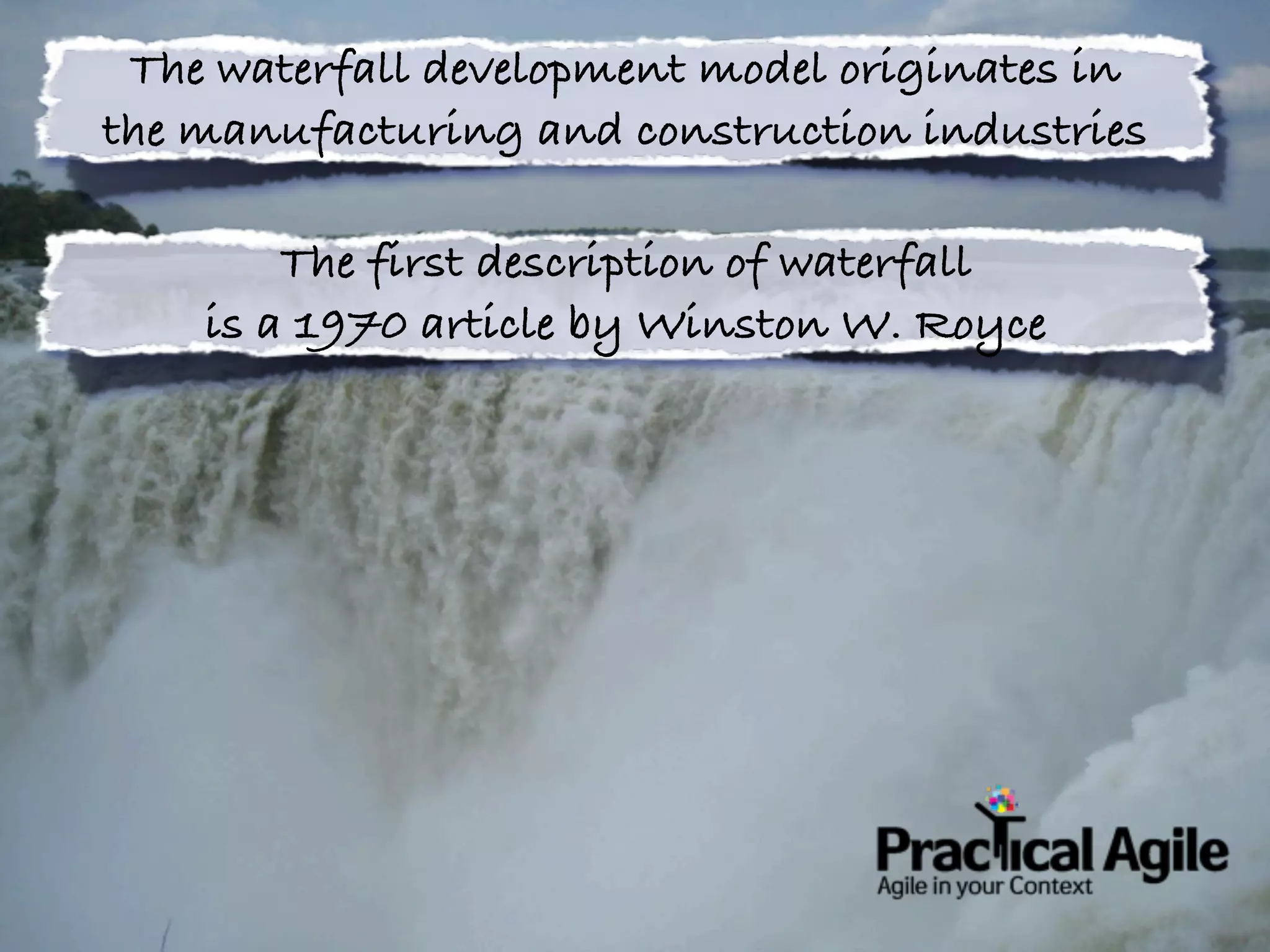 The waterfall development model originates in
the manufacturing and construction industries

        The first description of waterfall
    is a 1970 article by Winston W. Royce
 