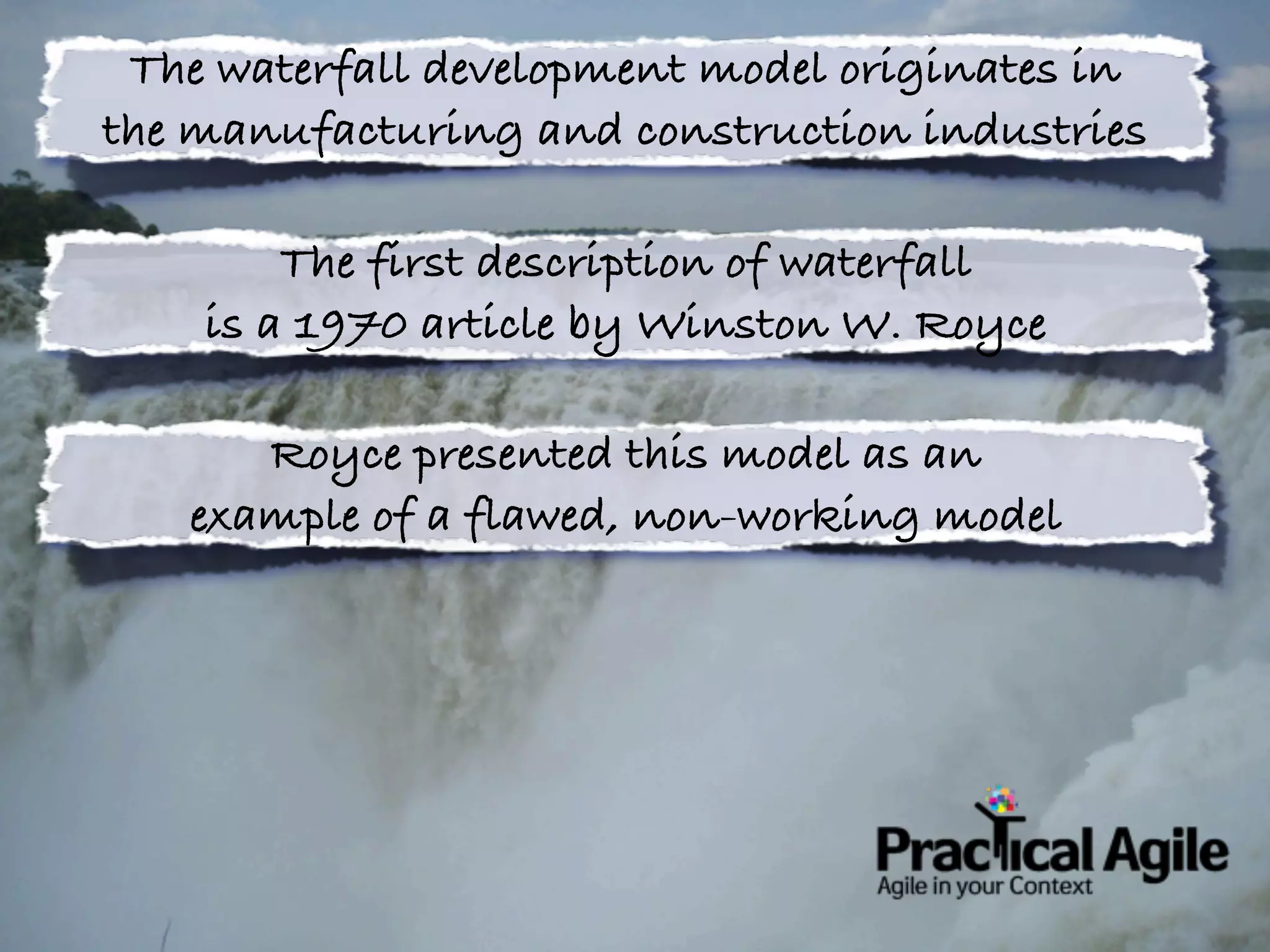 The waterfall development model originates in
the manufacturing and construction industries

        The first description of waterfall
    is a 1970 article by Winston W. Royce

      Royce presented this model as an
   example of a flawed, non-working model
 