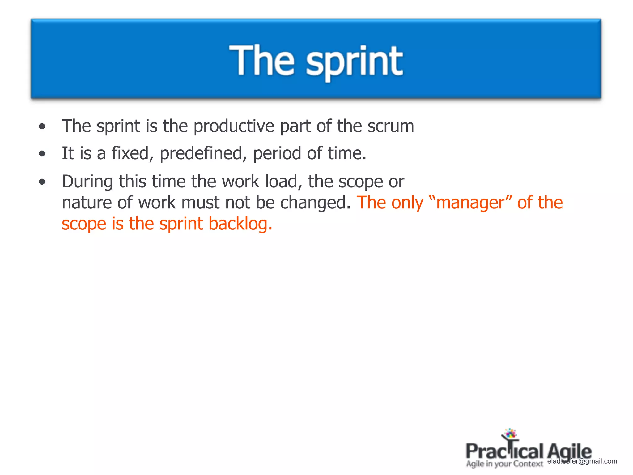 • The sprint is the productive part of the scrum
• It is a fixed, predefined, period of time.
• During this time the work load, the scope or
  nature of work must not be changed. The only “manager” of the
  scope is the sprint backlog.




                                                             elad.sofer@gmail.com
 