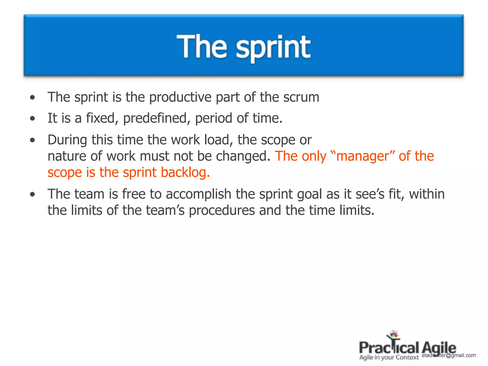 • The sprint is the productive part of the scrum
• It is a fixed, predefined, period of time.
• During this time the work load, the scope or
  nature of work must not be changed. The only “manager” of the
  scope is the sprint backlog.
• The team is free to accomplish the sprint goal as it see’s fit, within
  the limits of the team’s procedures and the time limits.




                                                                    elad.sofer@gmail.com
 