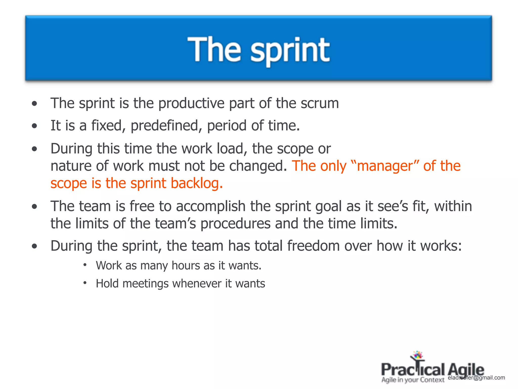 • The sprint is the productive part of the scrum
• It is a fixed, predefined, period of time.
• During this time the work load, the scope or
  nature of work must not be changed. The only “manager” of the
  scope is the sprint backlog.
• The team is free to accomplish the sprint goal as it see’s fit, within
  the limits of the team’s procedures and the time limits.
• During the sprint, the team has total freedom over how it works:
        • Work as many hours as it wants.
        • Hold meetings whenever it wants




                                                                    elad.sofer@gmail.com
 