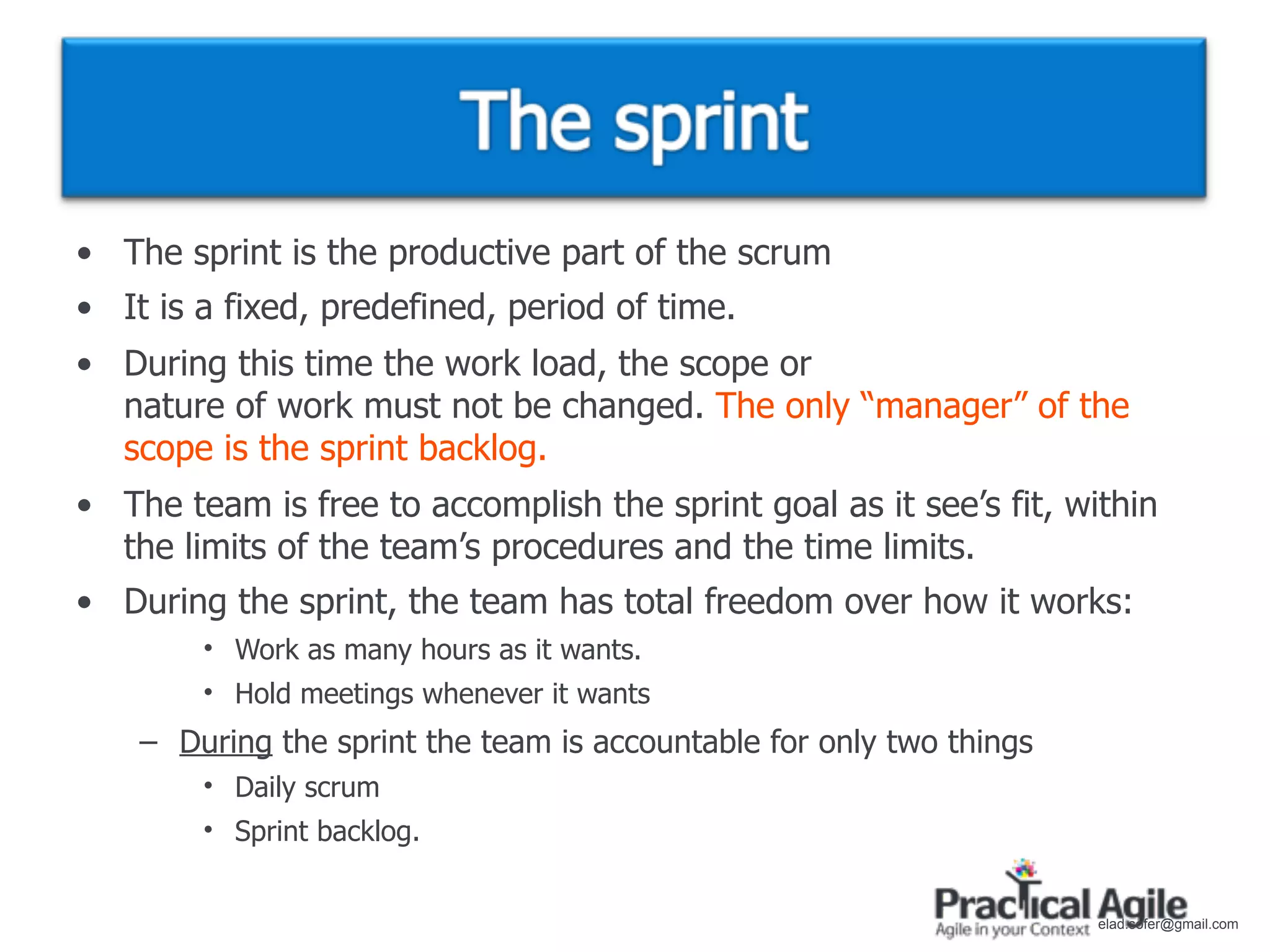 • The sprint is the productive part of the scrum
• It is a fixed, predefined, period of time.
• During this time the work load, the scope or
  nature of work must not be changed. The only “manager” of the
  scope is the sprint backlog.
• The team is free to accomplish the sprint goal as it see’s fit, within
  the limits of the team’s procedures and the time limits.
• During the sprint, the team has total freedom over how it works:
        • Work as many hours as it wants.
        • Hold meetings whenever it wants
    – During the sprint the team is accountable for only two things
        • Daily scrum
        • Sprint backlog.


                                                                      elad.sofer@gmail.com
 