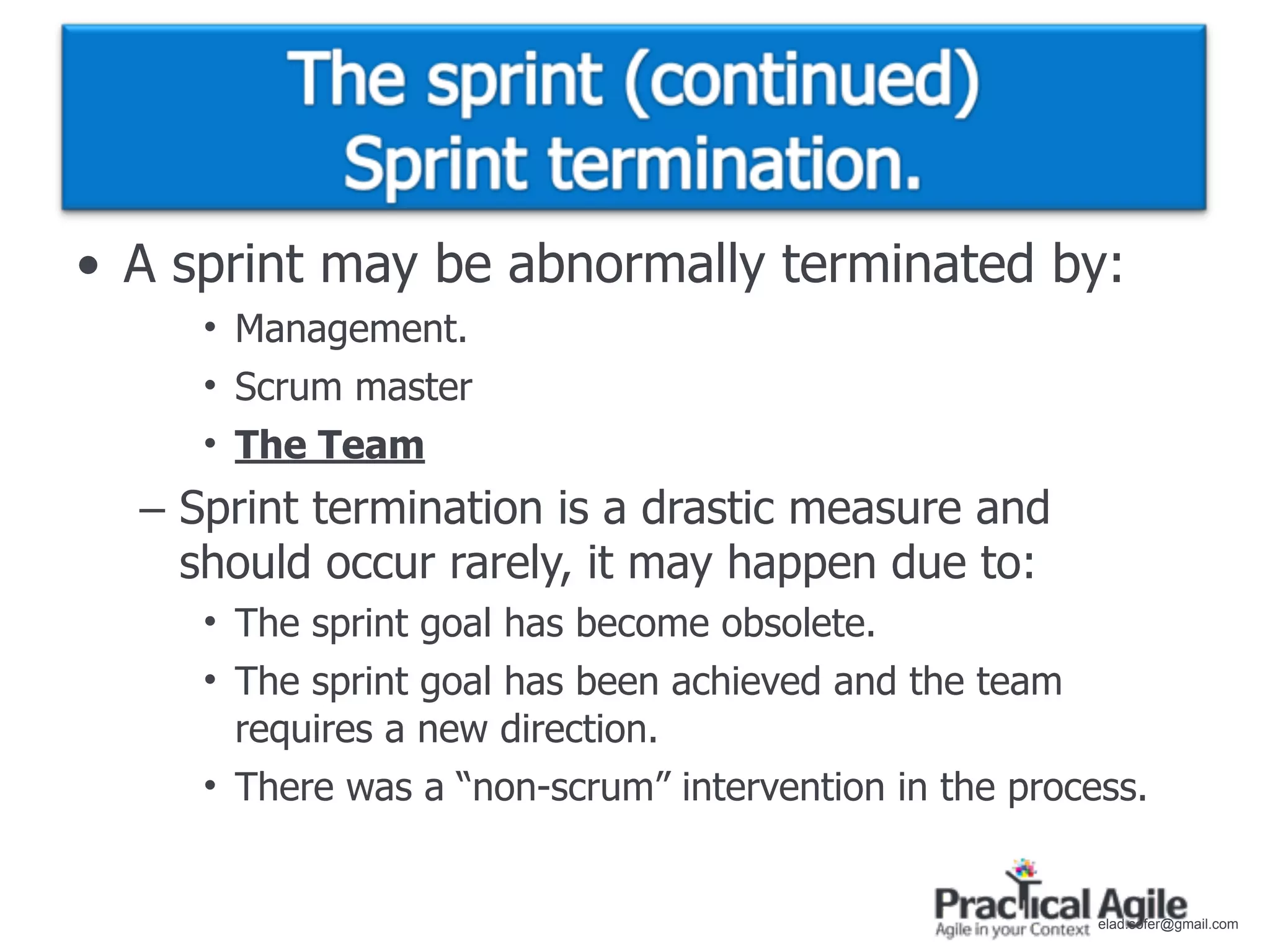 • A sprint may be abnormally terminated by:
     • Management.
     • Scrum master
     • The Team
  – Sprint termination is a drastic measure and
    should occur rarely, it may happen due to:
     • The sprint goal has become obsolete.
     • The sprint goal has been achieved and the team
       requires a new direction.
     • There was a “non-scrum” intervention in the process.


                                                        elad.sofer@gmail.com
 