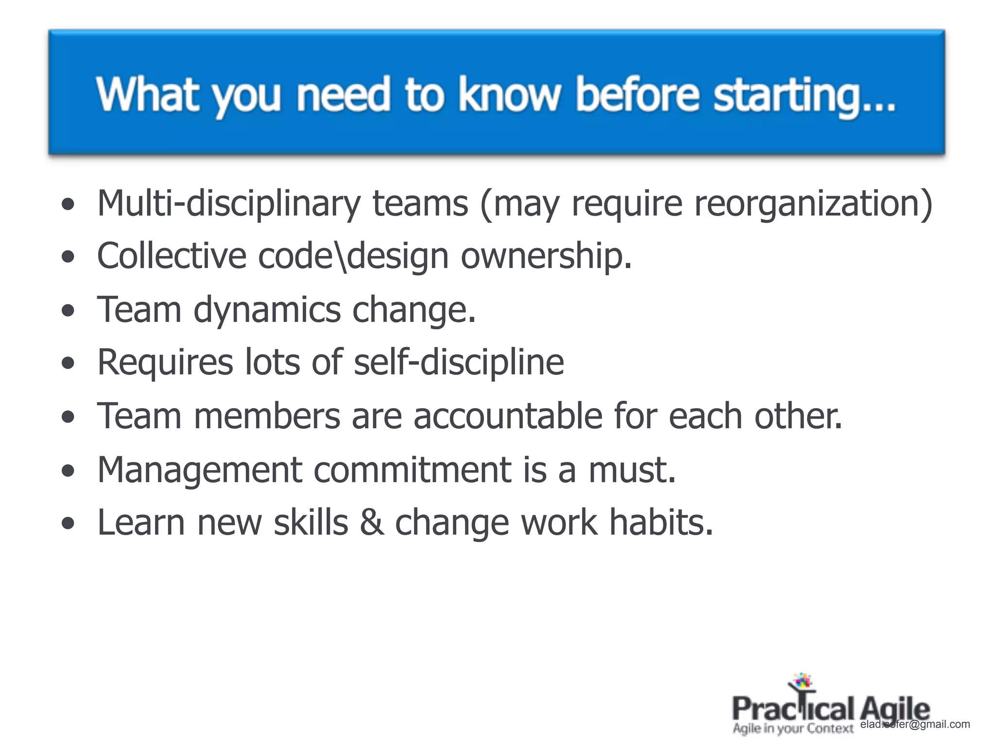 •   Multi-disciplinary teams (may require reorganization)
•   Collective codedesign ownership.
•   Team dynamics change.
•   Requires lots of self-discipline
•   Team members are accountable for each other.
•   Management commitment is a must.
•   Learn new skills & change work habits.




                                                    elad.sofer@gmail.com
 