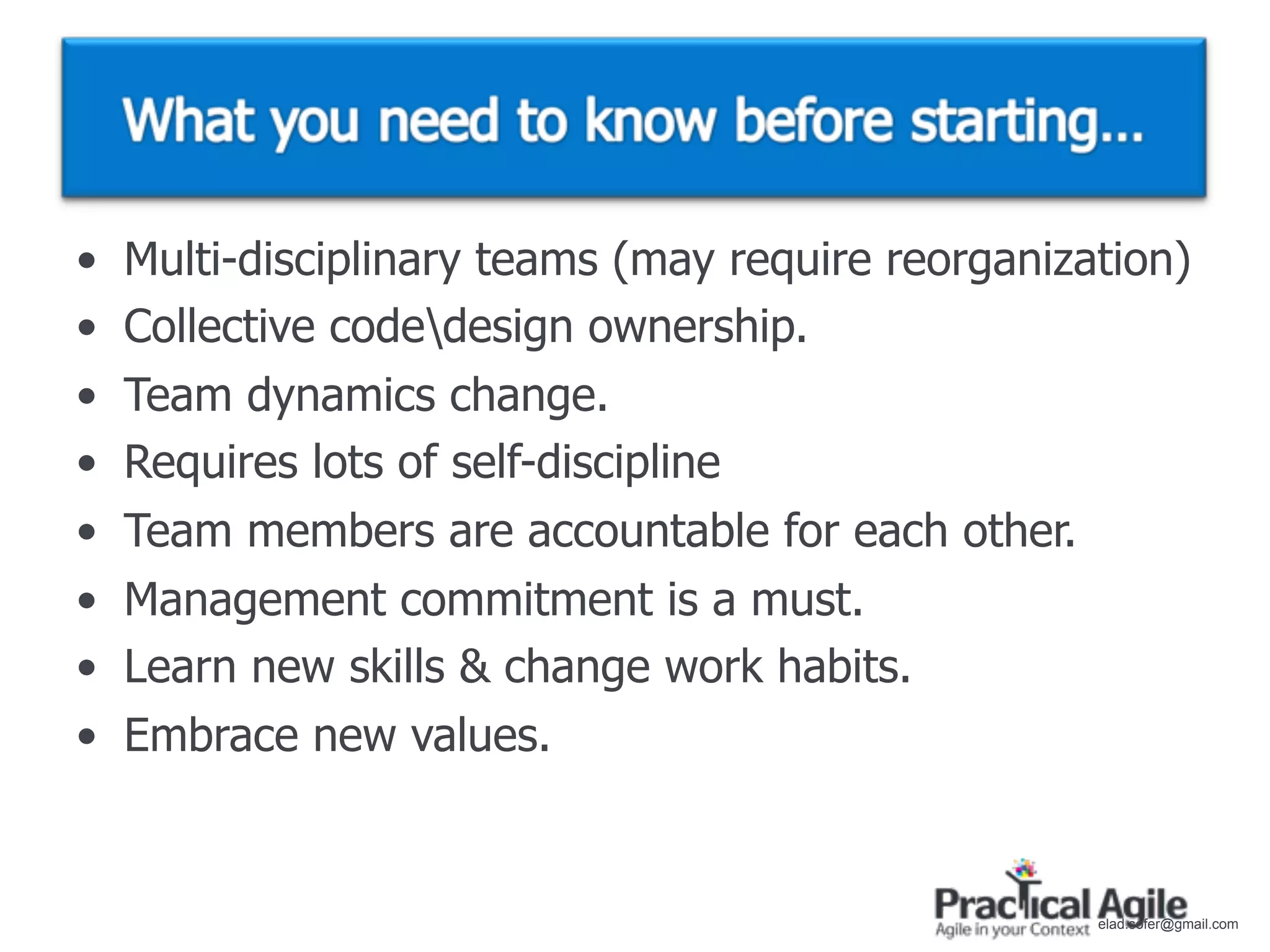 •   Multi-disciplinary teams (may require reorganization)
•   Collective codedesign ownership.
•   Team dynamics change.
•   Requires lots of self-discipline
•   Team members are accountable for each other.
•   Management commitment is a must.
•   Learn new skills & change work habits.
•   Embrace new values.


                                                    elad.sofer@gmail.com
 