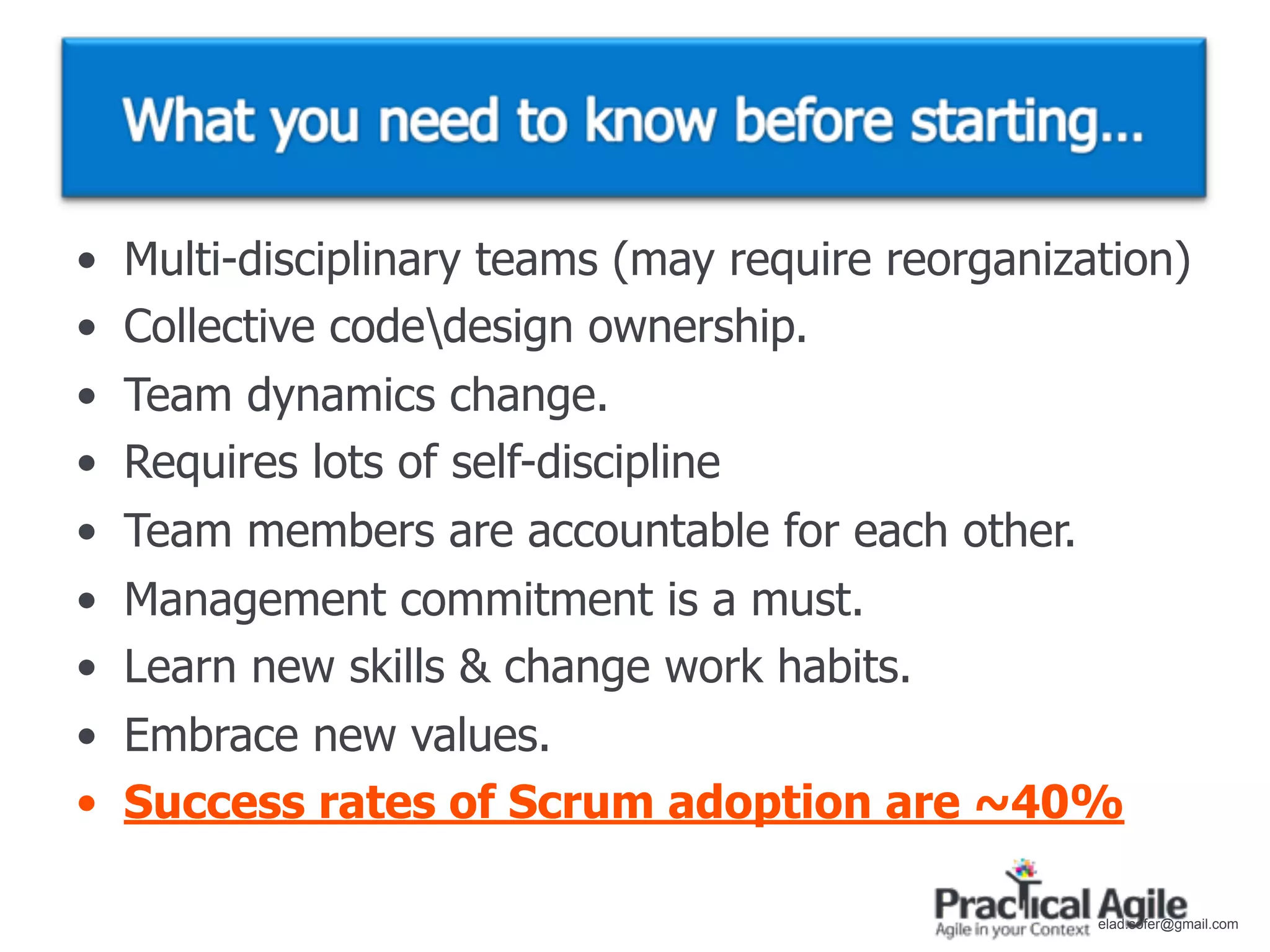 •   Multi-disciplinary teams (may require reorganization)
•   Collective codedesign ownership.
•   Team dynamics change.
•   Requires lots of self-discipline
•   Team members are accountable for each other.
•   Management commitment is a must.
•   Learn new skills & change work habits.
•   Embrace new values.
•   Success rates of Scrum adoption are ~40%

                                                    elad.sofer@gmail.com
 