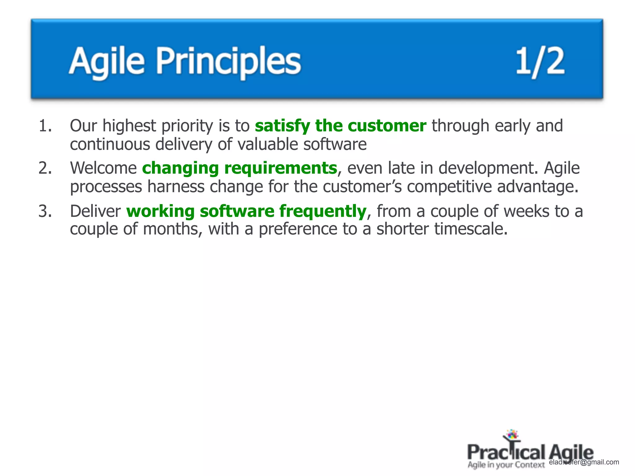 1.   Our highest priority is to satisfy the customer through early and
     continuous delivery of valuable software
2.   Welcome changing requirements, even late in development. Agile
     processes harness change for the customer’s competitive advantage.
3.   Deliver working software frequently, from a couple of weeks to a
     couple of months, with a preference to a shorter timescale.




                                                                  elad.sofer@gmail.com
 