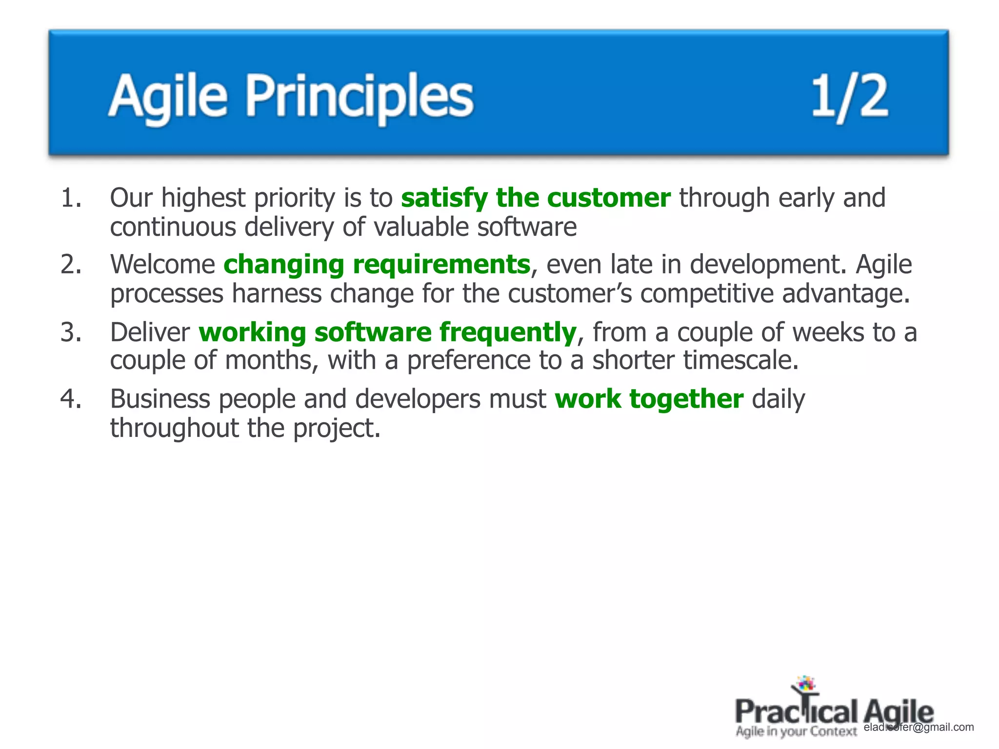 1.   Our highest priority is to satisfy the customer through early and
     continuous delivery of valuable software
2.   Welcome changing requirements, even late in development. Agile
     processes harness change for the customer’s competitive advantage.
3.   Deliver working software frequently, from a couple of weeks to a
     couple of months, with a preference to a shorter timescale.
4.   Business people and developers must work together daily
     throughout the project.




                                                                  elad.sofer@gmail.com
 