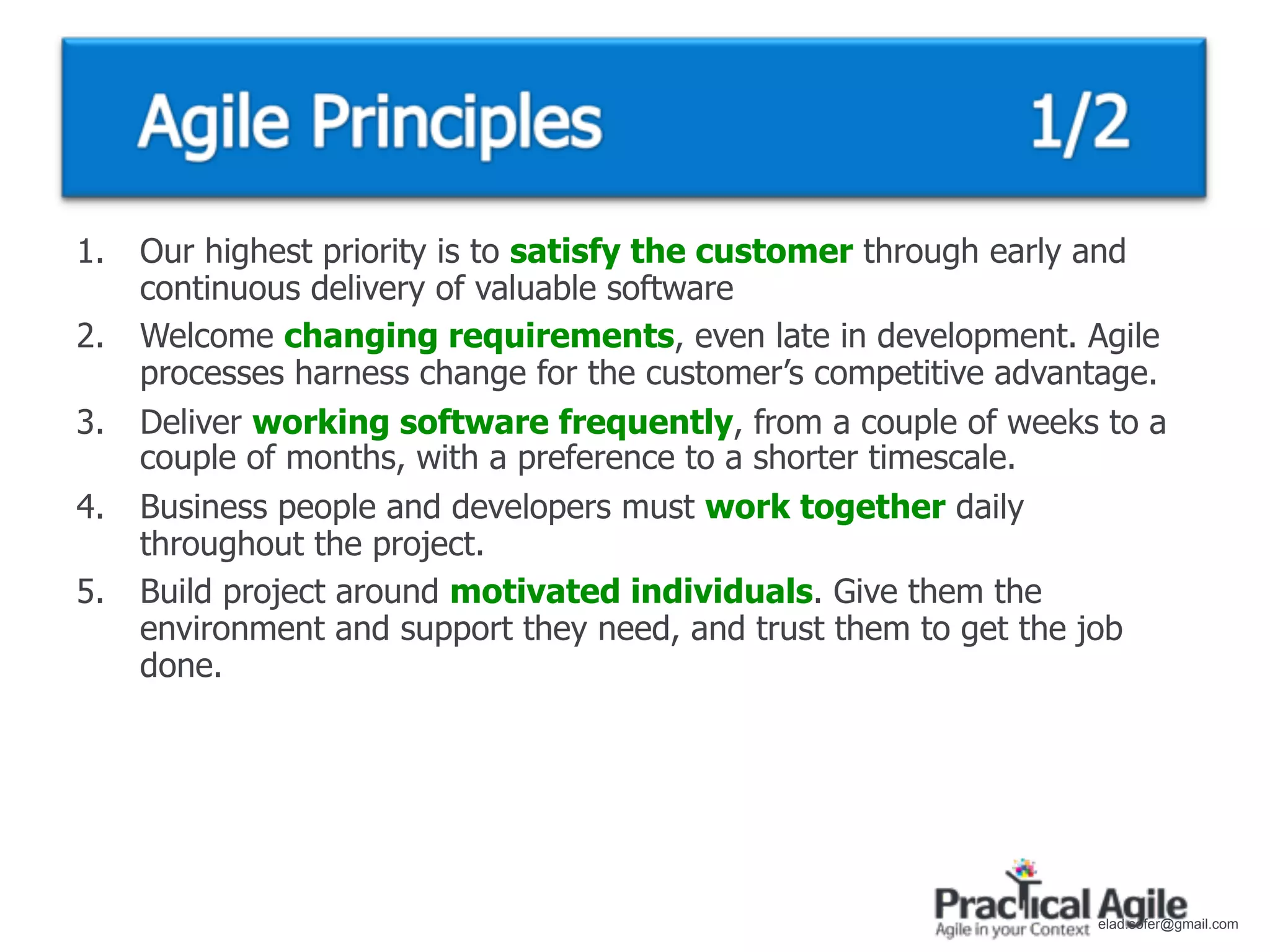 1.   Our highest priority is to satisfy the customer through early and
     continuous delivery of valuable software
2.   Welcome changing requirements, even late in development. Agile
     processes harness change for the customer’s competitive advantage.
3.   Deliver working software frequently, from a couple of weeks to a
     couple of months, with a preference to a shorter timescale.
4.   Business people and developers must work together daily
     throughout the project.
5.   Build project around motivated individuals. Give them the
     environment and support they need, and trust them to get the job
     done.




                                                                  elad.sofer@gmail.com
 