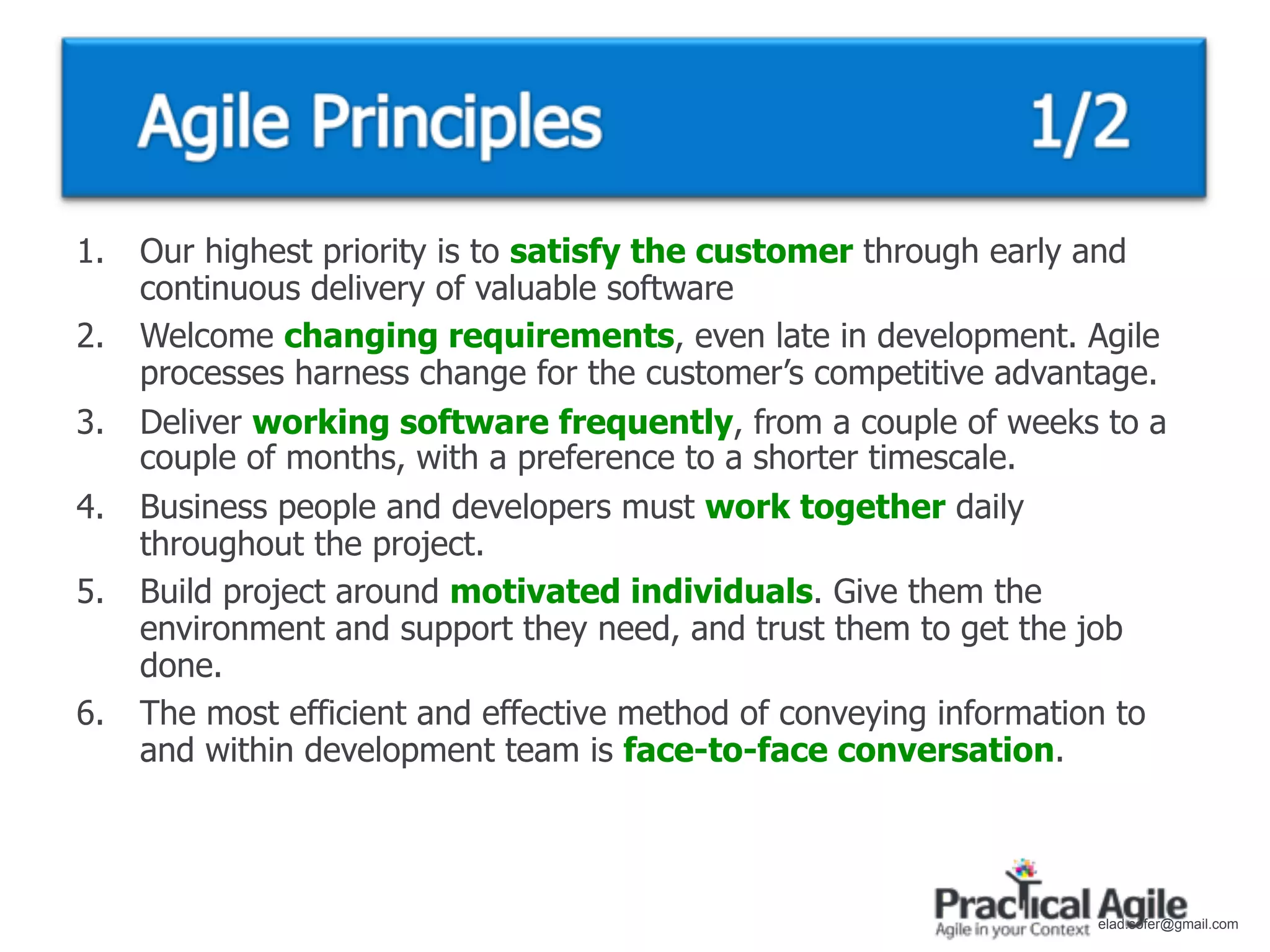 1.   Our highest priority is to satisfy the customer through early and
     continuous delivery of valuable software
2.   Welcome changing requirements, even late in development. Agile
     processes harness change for the customer’s competitive advantage.
3.   Deliver working software frequently, from a couple of weeks to a
     couple of months, with a preference to a shorter timescale.
4.   Business people and developers must work together daily
     throughout the project.
5.   Build project around motivated individuals. Give them the
     environment and support they need, and trust them to get the job
     done.
6.   The most efficient and effective method of conveying information to
     and within development team is face-to-face conversation.



                                                                   elad.sofer@gmail.com
 