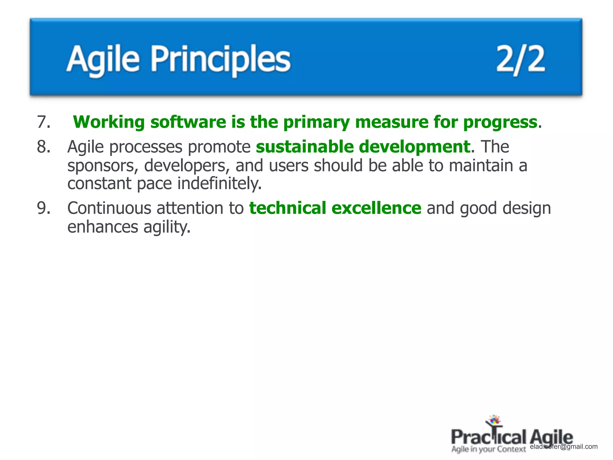 7. Working software is the primary measure for progress.
8. Agile processes promote sustainable development. The
   sponsors, developers, and users should be able to maintain a
   constant pace indefinitely.
9. Continuous attention to technical excellence and good design
   enhances agility.




                                                            elad.sofer@gmail.com
 