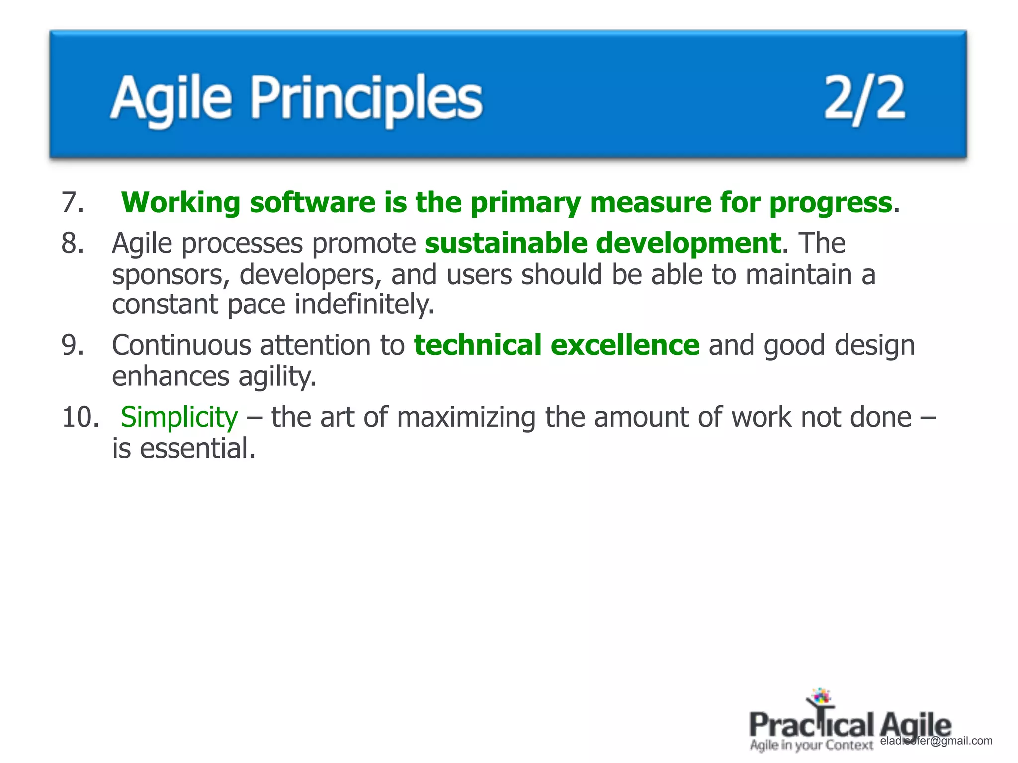 7. Working software is the primary measure for progress.
8. Agile processes promote sustainable development. The
    sponsors, developers, and users should be able to maintain a
    constant pace indefinitely.
9. Continuous attention to technical excellence and good design
    enhances agility.
10. Simplicity – the art of maximizing the amount of work not done –
    is essential.




                                                               elad.sofer@gmail.com
 