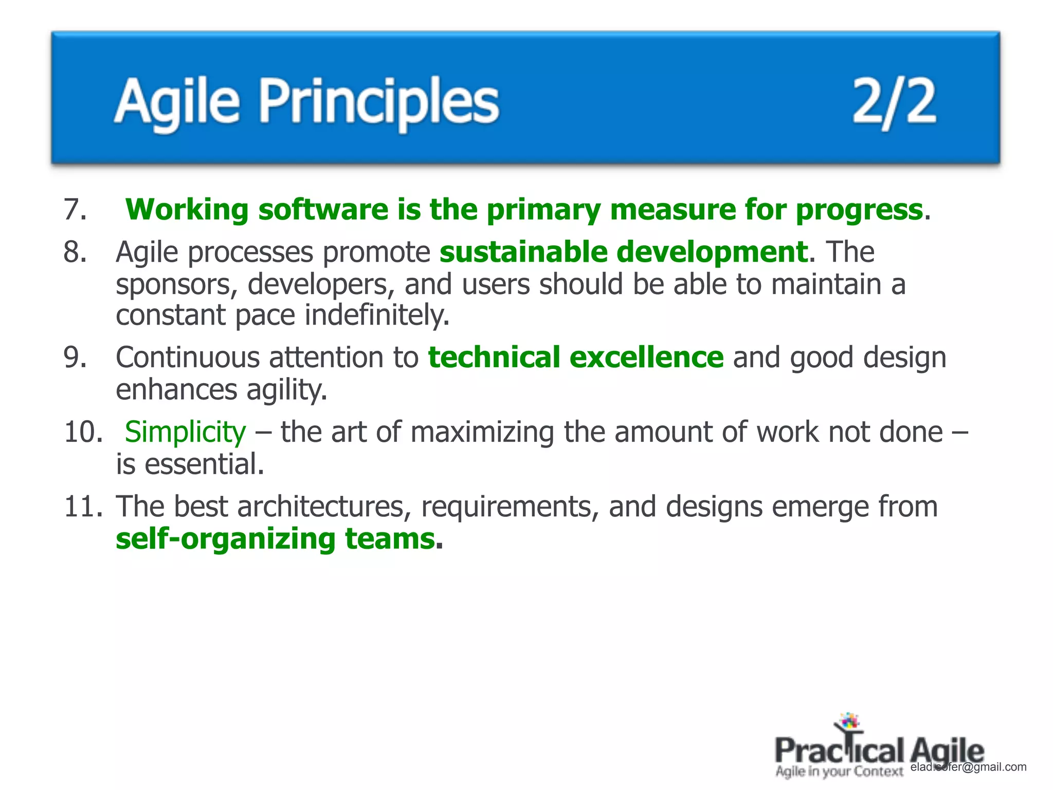 7. Working software is the primary measure for progress.
8. Agile processes promote sustainable development. The
    sponsors, developers, and users should be able to maintain a
    constant pace indefinitely.
9. Continuous attention to technical excellence and good design
    enhances agility.
10. Simplicity – the art of maximizing the amount of work not done –
    is essential.
11. The best architectures, requirements, and designs emerge from
    self-organizing teams.




                                                               elad.sofer@gmail.com
 