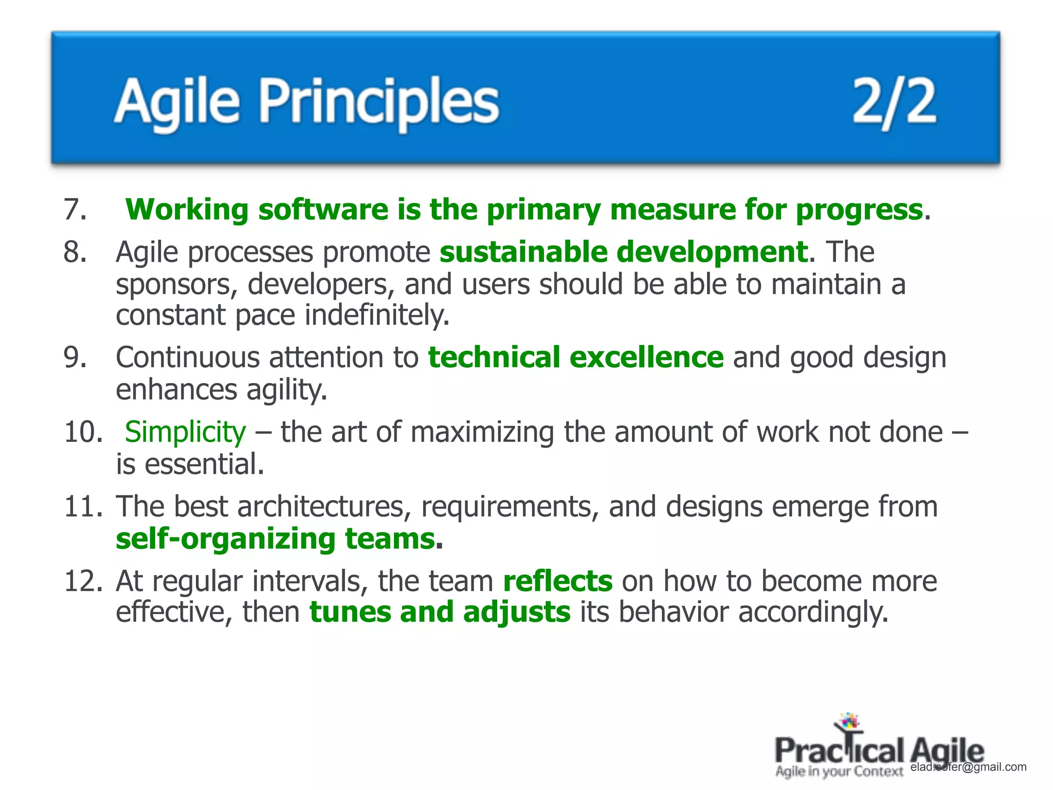 7. Working software is the primary measure for progress.
8. Agile processes promote sustainable development. The
    sponsors, developers, and users should be able to maintain a
    constant pace indefinitely.
9. Continuous attention to technical excellence and good design
    enhances agility.
10. Simplicity – the art of maximizing the amount of work not done –
    is essential.
11. The best architectures, requirements, and designs emerge from
    self-organizing teams.
12. At regular intervals, the team reflects on how to become more
    effective, then tunes and adjusts its behavior accordingly.




                                                               elad.sofer@gmail.com
 