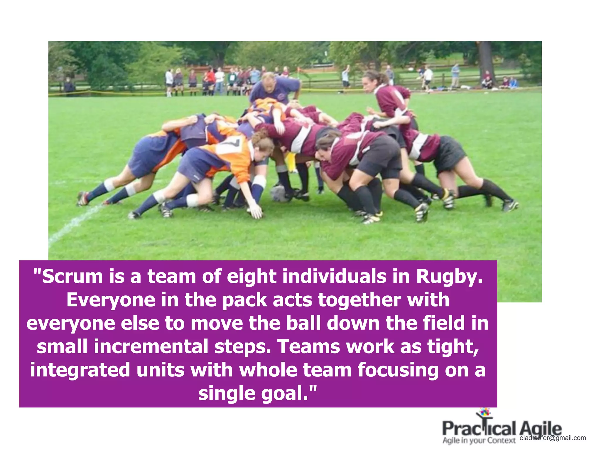 "Scrum is a team of eight individuals in Rugby.
    Everyone in the pack acts together with
everyone else to move the ball down the field in
 small incremental steps. Teams work as tight,
integrated units with whole team focusing on a
                 single goal."

                                                   elad.sofer@gmail.com
 