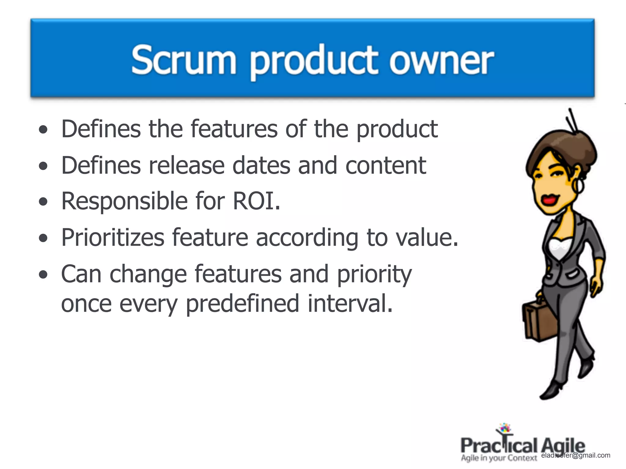 •   Defines the features of the product
•   Defines release dates and content
•   Responsible for ROI.
•   Prioritizes feature according to value.
•   Can change features and priority
    once every predefined interval.




                                              elad.sofer@gmail.com
 