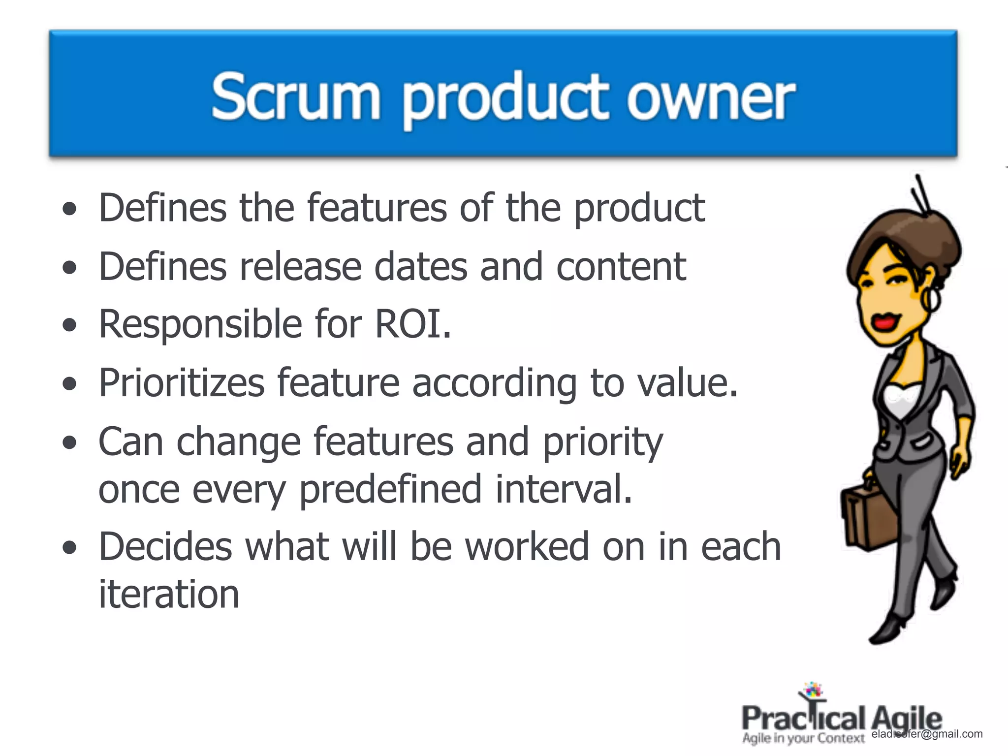 • Defines the features of the product
• Defines release dates and content
• Responsible for ROI.
• Prioritizes feature according to value.
• Can change features and priority
  once every predefined interval.
• Decides what will be worked on in each
  iteration


                                            elad.sofer@gmail.com
 