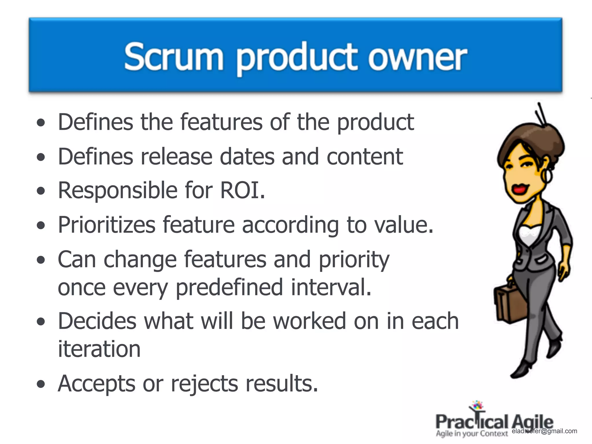 • Defines the features of the product
• Defines release dates and content
• Responsible for ROI.
• Prioritizes feature according to value.
• Can change features and priority
  once every predefined interval.
• Decides what will be worked on in each
  iteration
• Accepts or rejects results.
                                            elad.sofer@gmail.com
 
