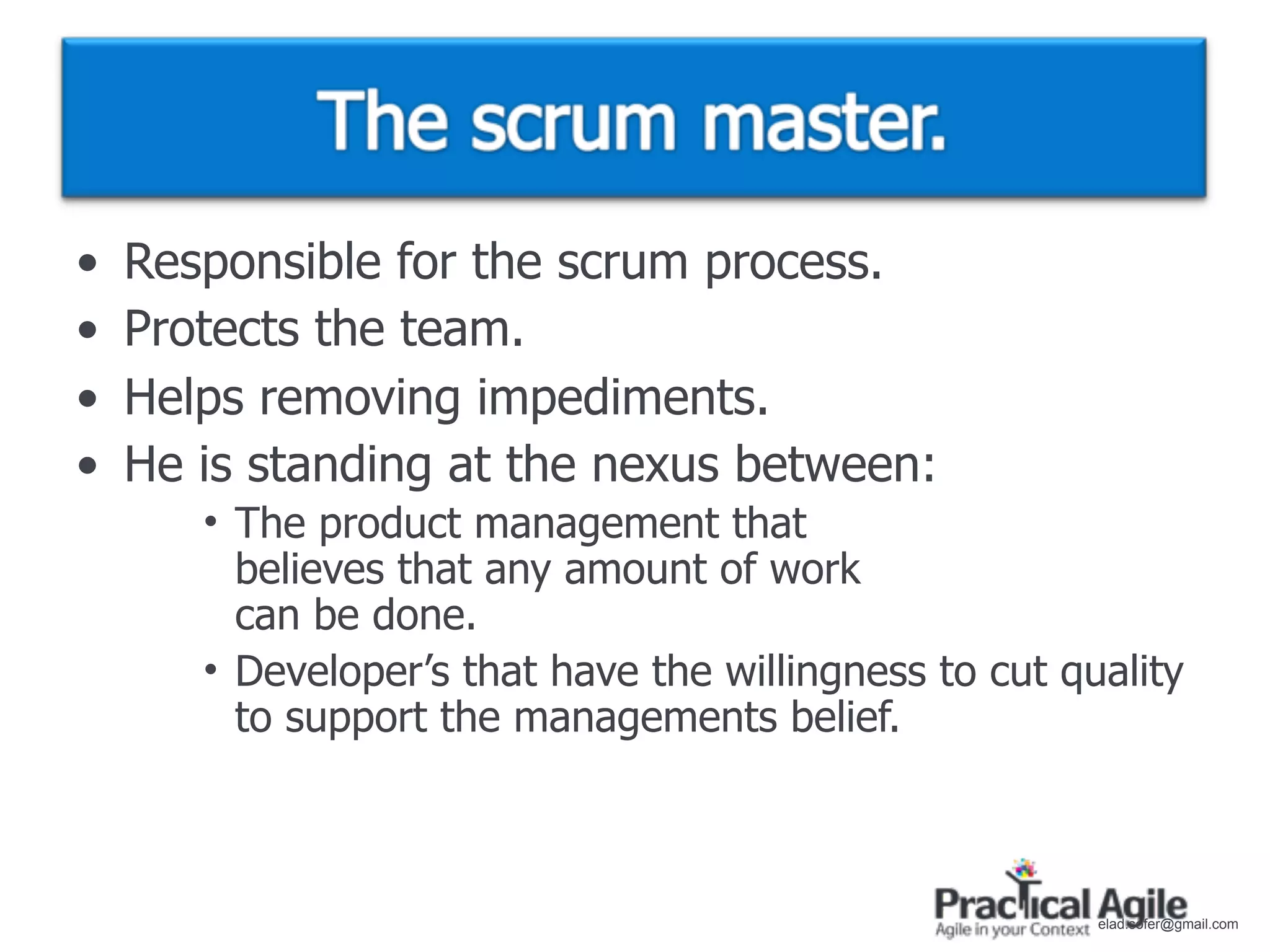 •   Responsible for the scrum process.
•   Protects the team.
•   Helps removing impediments.
•   He is standing at the nexus between:
       • The product management that
         believes that any amount of work
         can be done.
       • Developer’s that have the willingness to cut quality
         to support the managements belief.



                                                        elad.sofer@gmail.com
 