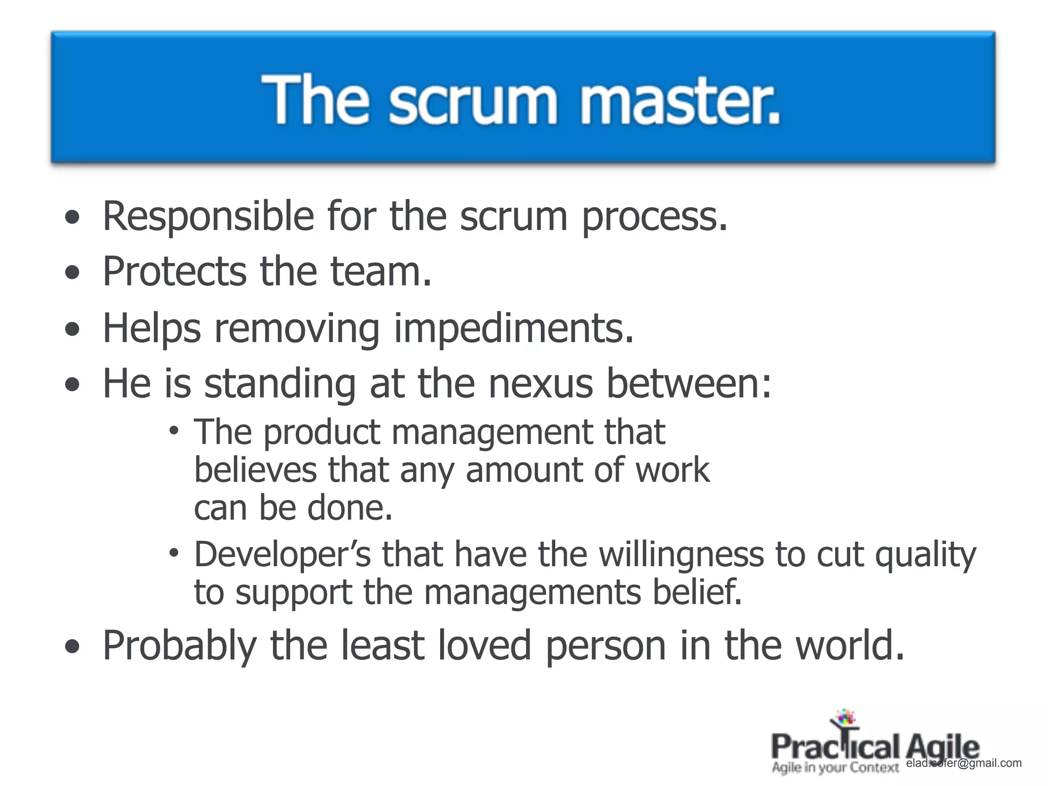 •   Responsible for the scrum process.
•   Protects the team.
•   Helps removing impediments.
•   He is standing at the nexus between:
       • The product management that
         believes that any amount of work
         can be done.
       • Developer’s that have the willingness to cut quality
         to support the managements belief.
• Probably the least loved person in the world.

                                                        elad.sofer@gmail.com
 