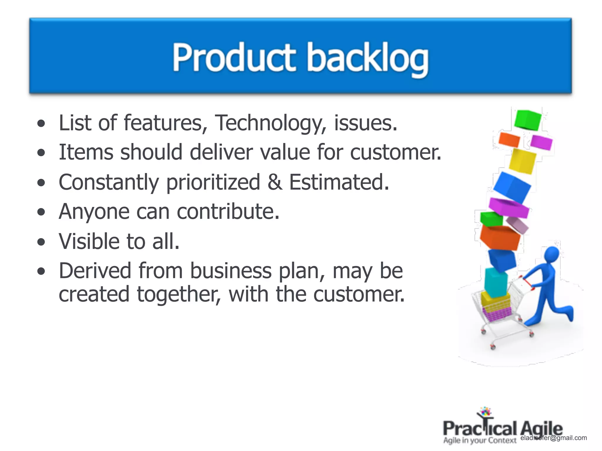 •   List of features, Technology, issues.
•   Items should deliver value for customer.
•   Constantly prioritized & Estimated.
•   Anyone can contribute.
•   Visible to all.
•   Derived from business plan, may be
    created together, with the customer.




                                               elad.sofer@gmail.com
 