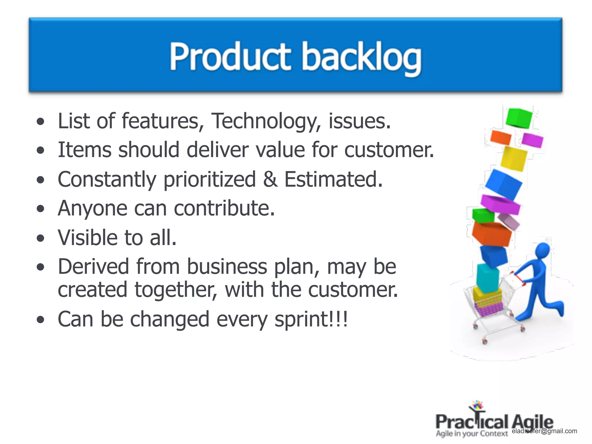 • List of features, Technology, issues.
• Items should deliver value for customer.
• Constantly prioritized & Estimated.
• Anyone can contribute.
• Visible to all.
• Derived from business plan, may be
  created together, with the customer.
• Can be changed every sprint!!!



                                             elad.sofer@gmail.com
 