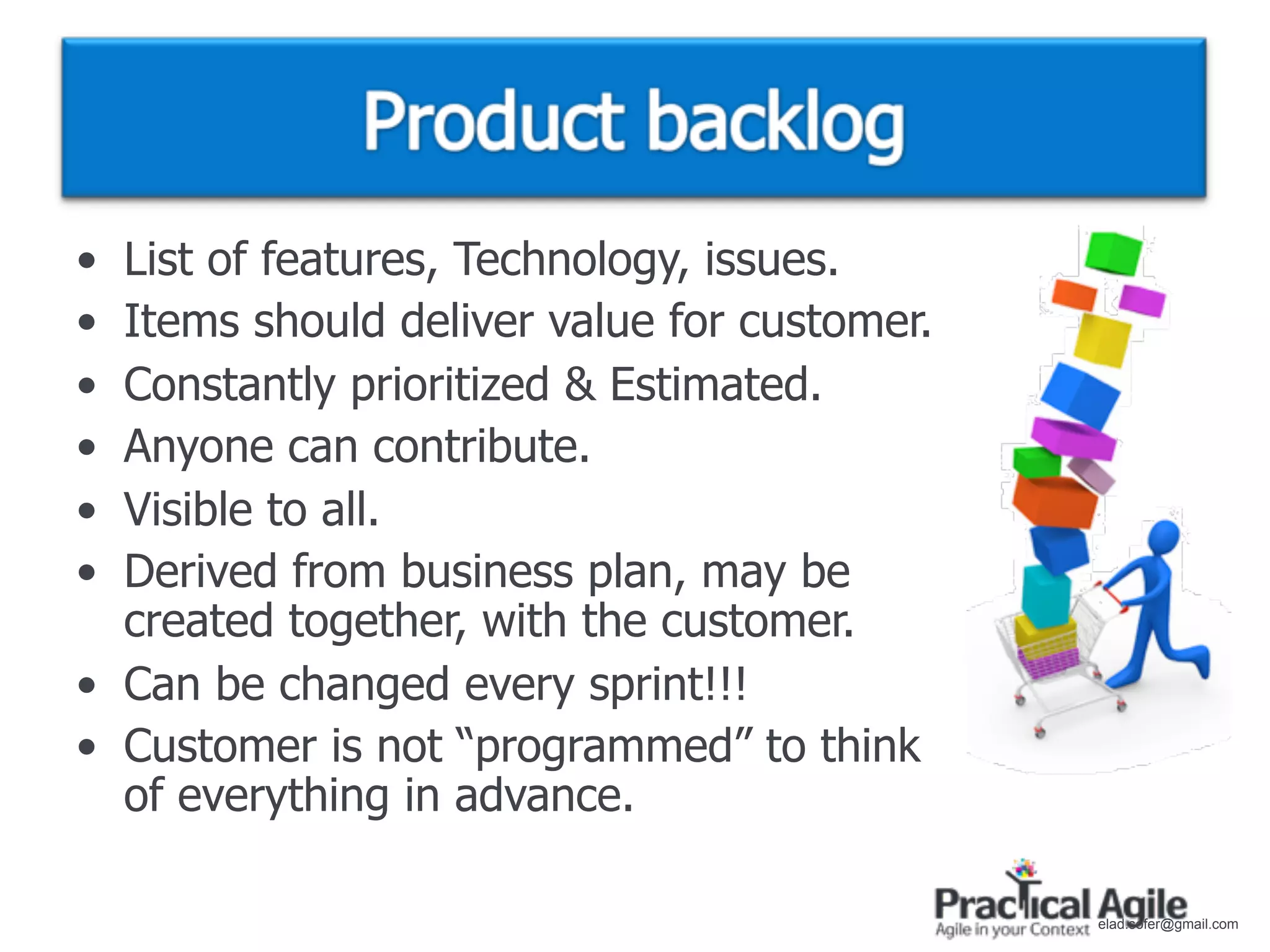 • List of features, Technology, issues.
• Items should deliver value for customer.
• Constantly prioritized & Estimated.
• Anyone can contribute.
• Visible to all.
• Derived from business plan, may be
  created together, with the customer.
• Can be changed every sprint!!!
• Customer is not “programmed” to think
  of everything in advance.

                                             elad.sofer@gmail.com
 