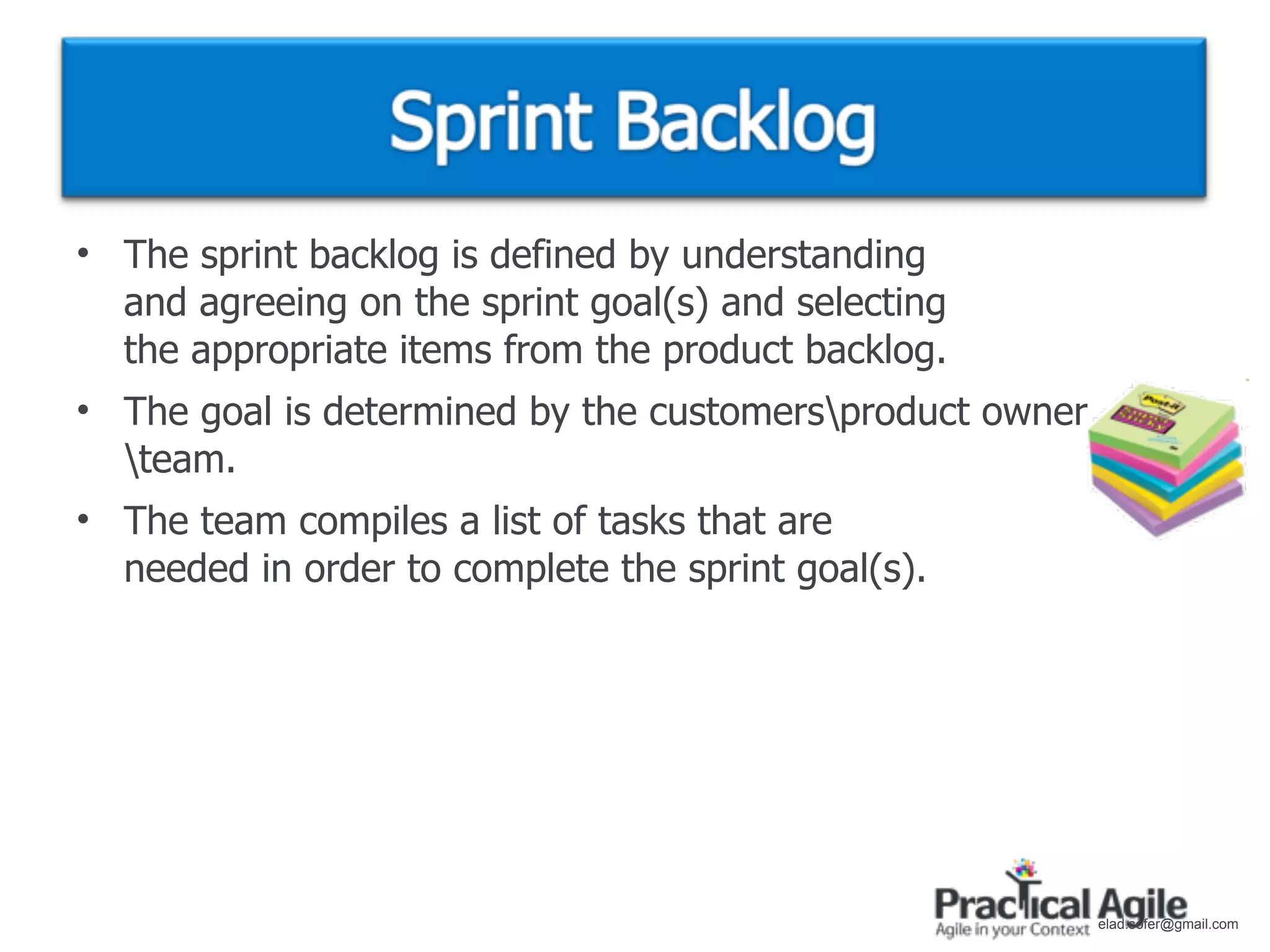 • The sprint backlog is defined by understanding
  and agreeing on the sprint goal(s) and selecting
  the appropriate items from the product backlog.
• The goal is determined by the customersproduct owner
  team.
• The team compiles a list of tasks that are
  needed in order to complete the sprint goal(s).




                                                          elad.sofer@gmail.com
 