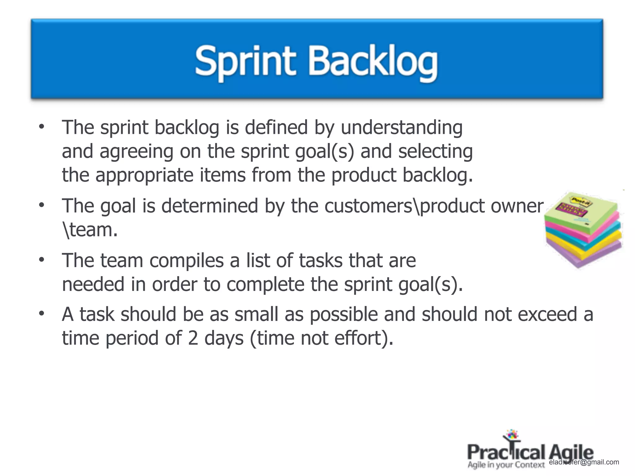 • The sprint backlog is defined by understanding
  and agreeing on the sprint goal(s) and selecting
  the appropriate items from the product backlog.
• The goal is determined by the customersproduct owner
  team.
• The team compiles a list of tasks that are
  needed in order to complete the sprint goal(s).
• A task should be as small as possible and should not exceed a
  time period of 2 days (time not effort).




                                                          elad.sofer@gmail.com
 
