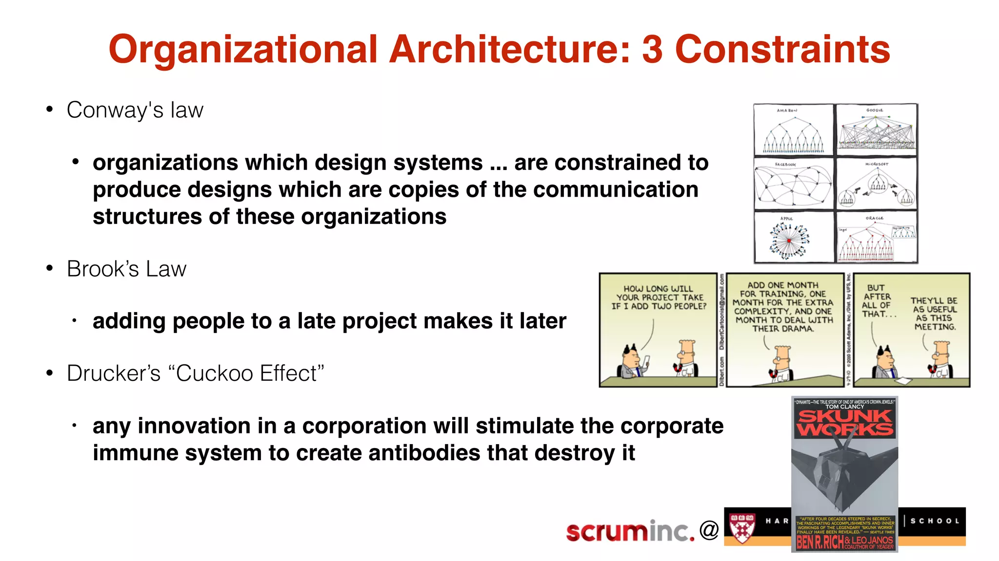 @
Organizational Architecture: 3 Constraints
• Conway's law
• organizations which design systems ... are constrained to
produce designs which are copies of the communication
structures of these organizations
• Brook’s Law
• adding people to a late project makes it later
• Drucker’s “Cuckoo Effect”
• any innovation in a corporation will stimulate the corporate
immune system to create antibodies that destroy it
 