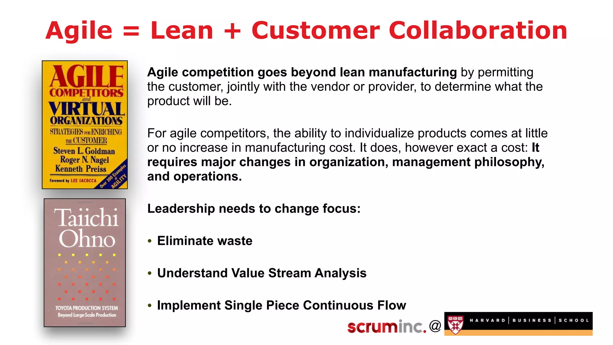 @
Agile = Lean + Customer Collaboration
Agile competition goes beyond lean manufacturing by permitting
the customer, jointly with the vendor or provider, to determine what the
product will be.
For agile competitors, the ability to individualize products comes at little
or no increase in manufacturing cost. It does, however exact a cost: It
requires major changes in organization, management philosophy,
and operations.
Leadership needs to change focus:
• Eliminate waste
• Understand Value Stream Analysis
• Implement Single Piece Continuous Flow
 