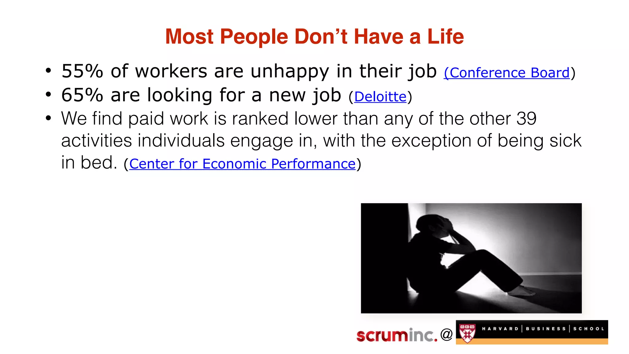 @
Most People Don’t Have a Life
• 55% of workers are unhappy in their job (Conference Board)
• 65% are looking for a new job (Deloitte)
• We ﬁnd paid work is ranked lower than any of the other 39
activities individuals engage in, with the exception of being sick
in bed. (Center for Economic Performance)
 