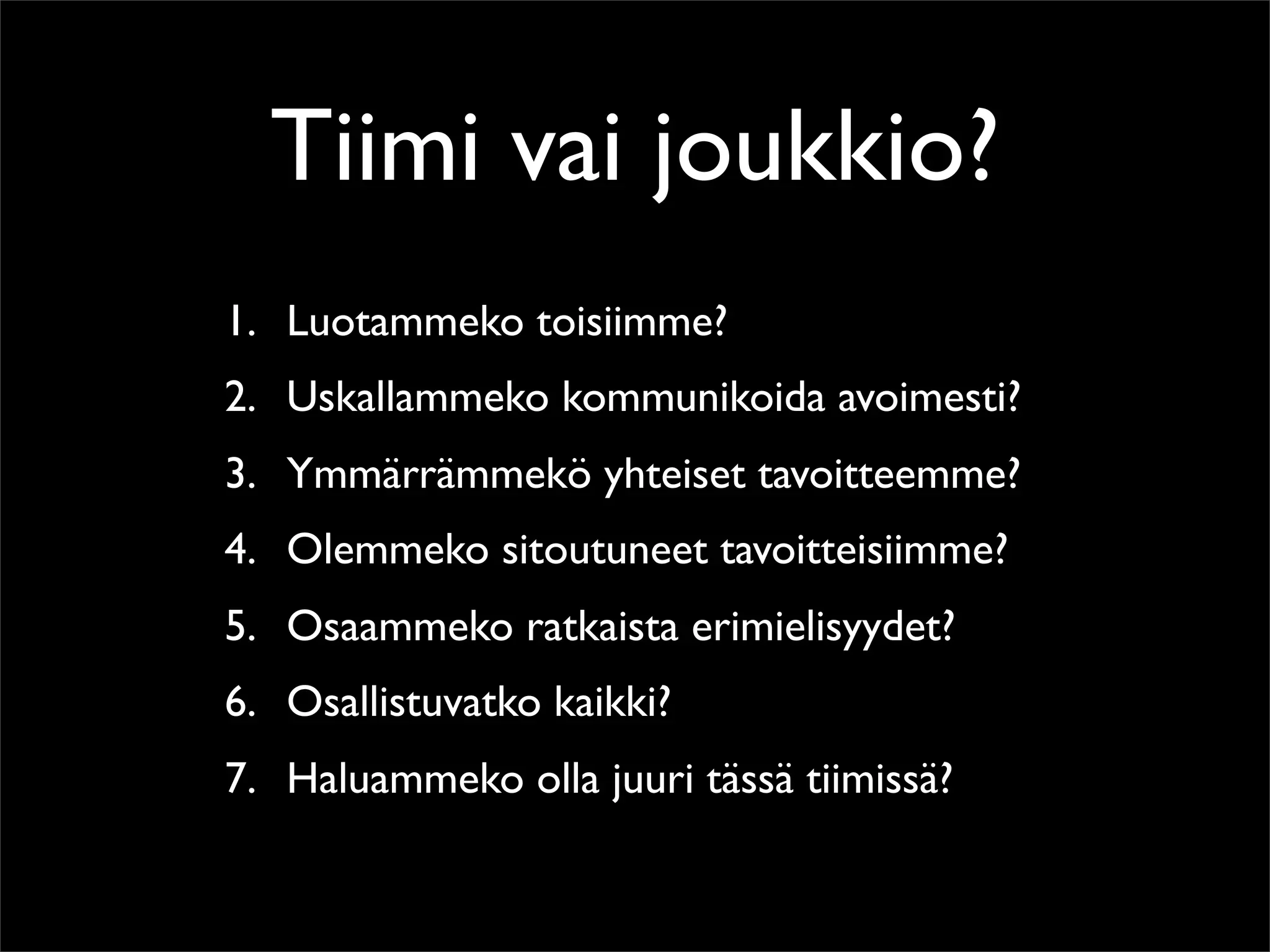 Tiimi vai joukkio?
1. Luotammeko toisiimme?
2. Uskallammeko kommunikoida avoimesti?
3. Ymmärrämmekö yhteiset tavoitteemme?
4. Olemmeko sitoutuneet tavoitteisiimme?
5. Osaammeko ratkaista erimielisyydet?
6. Osallistuvatko kaikki?
7. Haluammeko olla juuri tässä tiimissä?
 