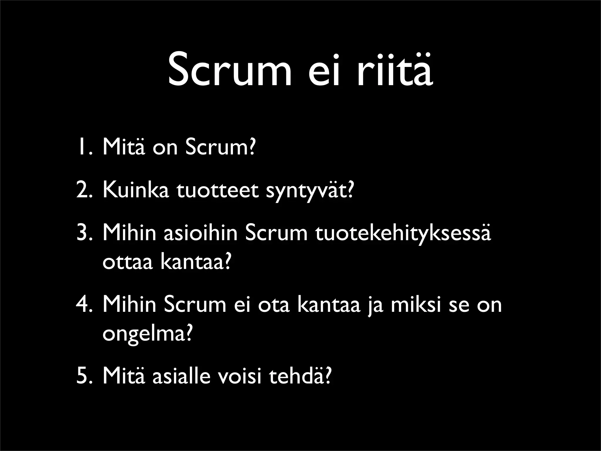 Scrum ei riitä
1. Mitä on Scrum?
2. Kuinka tuotteet syntyvät?
3. Mihin asioihin Scrum tuotekehityksessä
   ottaa kantaa?
4. Mihin Scrum ei ota kantaa ja miksi se on
   ongelma?
5. Mitä asialle voisi tehdä?
 