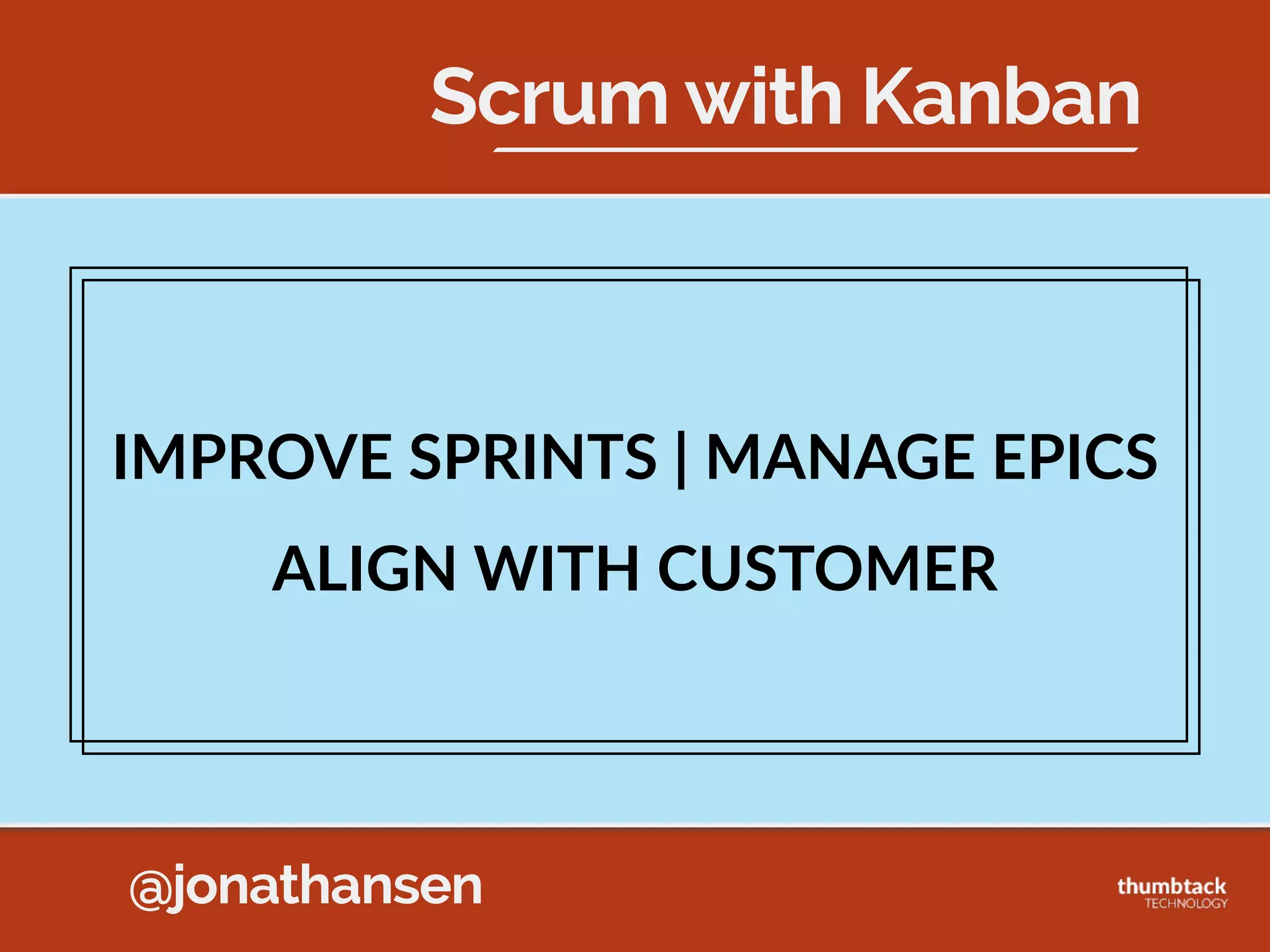 @jonathansen
KANBAN  METHOD  PRACTICES
6.  Improve  Collaboratively,  Evolve  Experimentally
Sprint Backlog
Develop Test Ready
to Demo Accepted
K
A
B
C
D
E
F
G
H
I
J
L
M
(3) (4)
• Don’t  get  Hung  up  on  Kanban  Rules  
• Or  Scrum  Rules  
• If  you  think  something  will  help,  try  it!  
• If  it  doesn’t  work,  try  something  else!
“You  are  allowed  to  Think”  -­‐  Klaus  Leopold
 