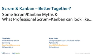 © 1993-2017 Scrum.org, All Rights Reserved
Scrum & Kanban – BetterTogether?
Some Scrum/Kanban Myths &
What Professional Scrum+Kanban can look like…
Dave West
Product Owner & CEO
Scrum.org
Dave.West@scrum.org
@DavidJWest
YuvalYeret
Enterprise Lean/Agile Consultant/Trainer
AgileSparks
Yuval@AgileSparks.com
@YuvalYeret
 