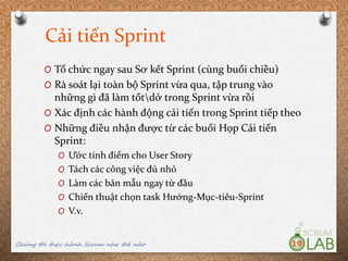 Cải tiến Sprint
O Tổ chức ngay sau Sơ kết Sprint (cùng buổi chiều)
O Rà soát lại toàn bộ Sprint vừa qua, tập trung vào
những gì đã làm tốtdở trong Sprint vừa rồi
O Xác định các hành động cải tiến trong Sprint tiếp theo
O Những điều nhận được từ các buổi Họp Cải tiến
Sprint:
O Ước tính điểm cho User Story
O Tách các công việc đủ nhỏ
O Làm các bản mẫu ngay từ đầu
O Chiến thuật chọn task Hướng-Mục-tiêu-Sprint
O V.v.
Chúng tôi thực hành Scrum như thế nào 19
 
