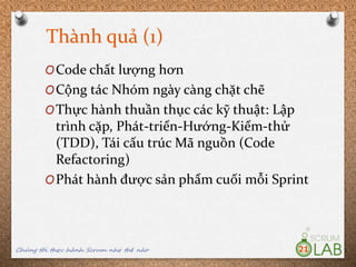 Thành quả (1)
Chúng tôi thực hành Scrum như thế nào 21
OCode chất lượng hơn
OCộng tác Nhóm ngày càng chặt chẽ
OThực hành thuần thục các kỹ thuật: Lập
trình cặp, Phát-triển-Hướng-Kiểm-thử
(TDD), Tái cấu trúc Mã nguồn (Code
Refactoring)
OPhát hành được sản phẩm cuối mỗi Sprint
 