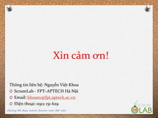 Xin cảm ơn!
Thông tin liên hệ: Nguyễn Việt Khoa
O ScrumLab - FPT–APTECH Hà Nội
O Email: khoanv@fpt.aptech.ac.vn
O Điện thoại: 0912 151 629
Chúng tôi thực hành Scrum như thế nào 28
 