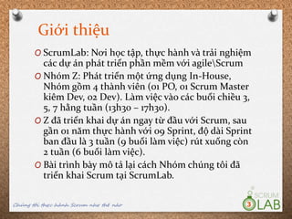 Giới thiệu
O ScrumLab: Nơi học tập, thực hành và trải nghiệm
các dự án phát triển phần mềm với agileScrum
O Nhóm Z: Phát triển một ứng dụng In-House,
Nhóm gồm 4 thành viên (01 PO, 01 Scrum Master
kiêm Dev, 02 Dev). Làm việc vào các buổi chiều 3,
5, 7 hằng tuần (13h30 – 17h30).
O Z đã triển khai dự án ngay từ đầu với Scrum, sau
gần 01 năm thực hành với 09 Sprint, độ dài Sprint
ban đầu là 3 tuần (9 buổi làm việc) rút xuống còn
2 tuần (6 buổi làm việc).
O Bài trình bày mô tả lại cách Nhóm chúng tôi đã
triển khai Scrum tại ScrumLab.
Chúng tôi thực hành Scrum như thế nào 3
 