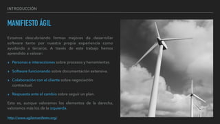 INTRODUCCIÓN
MANIFIESTO ÁGIL
Estamos descubriendo formas mejores de desarrollar
software tanto por nuestra propia experiencia como
ayudando a terceros. A través de este trabajo hemos
aprendido a valorar:
▸ Personas e interacciones sobre procesos y herramientas.
▸ Software funcionando sobre documentación extensiva.
▸ Colaboración con el cliente sobre negociación
contractual.
▸ Respuesta ante el cambio sobre seguir un plan.
Esto es, aunque valoramos los elementos de la derecha,
valoramos más los de la izquierda.
http://www.agilemanifesto.org/
 