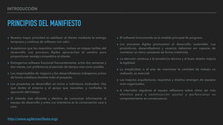 INTRODUCCIÓN
PRINCIPIOS DEL MANIFIESTO
▸ Nuestra mayor prioridad es satisfacer al cliente mediante la entrega
temprana y continua de software con valor.
▸ Aceptamos que los requisitos cambien, incluso en etapas tardías del
desarrollo. Los procesos Ágiles aprovechan el cambio para
proporcionar ventaja competitiva al cliente.
▸ Entregamos software funcional frecuentemente, entre dos semanas y
dos meses, con preferencia al periodo de tiempo más corto posible.
▸ Los responsables de negocio y los desarrolladores trabajamos juntos
de forma cotidiana durante todo el proyecto.
▸ Los proyectos se desarrollan en torno a individuos motivados. Hay
que darles el entorno y el apoyo que necesitan, y conﬁarles la
ejecución del trabajo.
▸ El método más eﬁciente y efectivo de comunicar información al
equipo de desarrollo y entre sus miembros es la conversación cara a
cara.
▸ El software funcionando es la medida principal de progreso.
▸ Los procesos Ágiles promueven el desarrollo sostenible. Los
promotores, desarrolladores y usuarios debemos ser capaces de
mantener un ritmo constante de forma indeﬁnida.
▸ La atención continua a la excelencia técnica y al buen diseño mejora
la Agilidad.
▸ La simplicidad, o el arte de maximizar la cantidad de trabajo no
realizado, es esencial.
▸ Las mejores arquitecturas, requisitos y diseños emergen de equipos
auto-organizados.
▸ A intervalos regulares el equipo reﬂexiona sobre cómo ser más
efectivo para a continuación ajustar y perfeccionar su
comportamiento en consecuencia.
http://www.agilemanifesto.org/
 