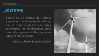 INTRODUCCIÓN
¿QUÉ ES SCRUM?
▸ Scrum es un marco de trabajo
basado en un conjunto de valores,
p r i n c i p i o s y p r á c t i c a s q u e
suministran los fundamentos para
que cada organización le agregue su
implementación única.
Kenneth Rubin, Essential Scrum
 
