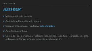 INTRODUCCIÓN
¿QUÉ ES SCRUM?
▸ Método ágil más popular
▸ Aplicado a diferentes actividades
▸ Equipos enfocados al resultado, auto dirigidos
▸ Adaptación continua
▸ Centrado en personas y valores: honestidad, apertura, esfuerzo, respeto,
enfoque, conﬁanza, empoderamiento y colaboración.
 