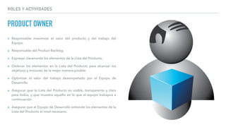 ROLES Y ACTIVIDADES
PRODUCT OWNER
▸ Responsable maximizar el valor del producto y del trabajo del
Equipo.
▸ Responsable del Product Backlog.
▸ Expresar claramente los elementos de la Lista del Producto.
▸ Ordenar los elementos en la Lista del Producto para alcanzar los
objetivos y misiones de la mejor manera posible.
▸ Optimizar el valor del trabajo desempeñado por el Equipo de
Desarrollo.
▸ Asegurar que la Lista del Producto es visible, transparente y clara
para todos, y que muestra aquello en lo que el equipo trabajará a
continuación.
▸ Asegurar que el Equipo de Desarrollo entiende los elementos de la
Lista del Producto al nivel necesario.
 