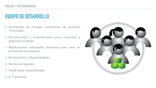 ROLES Y ACTIVIDADES
EQUIPO DE DESARROLLO
▸ Encargados de entregar incrementos de producto
“Terminado”.
▸ Estructurados y empoderados para organizar y
gestionar su trabajo.
▸ Multifuncional, habilidades necesarias para crear un
Incremento de producto.
▸ No hay títulos > Desarrolladores.
▸ No hay sub-equipos.
▸ Puede haber especialidades.
▸ 3 - 9 personas.
 