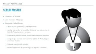 ROLES Y ACTIVIDADES
SCRUM MASTER
▸ “Protector” de SCRUM.
▸ Líder al servicio del equipo.
▸ Servicios al Product Owner:
▸ Técnicas para gestionar la Lista de Producto.
▸ Ayudar a entender la necesidad de contar con elementos de
Lista de Producto claros y concisos.
▸ Entender la planiﬁcación del producto en un entorno empírico.
▸ Asegurar que conozca cómo ordenar la Lista de Producto para
maximizar el valor.
▸ Entender y practicar la agilidad.
▸ Facilitar los eventos de Scrum según se requiera o necesite.
 