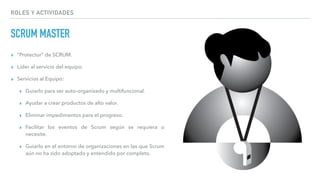 ROLES Y ACTIVIDADES
SCRUM MASTER
▸ “Protector” de SCRUM.
▸ Líder al servicio del equipo.
▸ Servicios al Equipo:
▸ Guiarlo para ser auto-organizado y multifuncional.
▸ Ayudar a crear productos de alto valor.
▸ Eliminar impedimentos para el progreso.
▸ Facilitar los eventos de Scrum según se requiera o
necesite.
▸ Guiarlo en el entorno de organizaciones en las que Scrum
aún no ha sido adoptado y entendido por completo.
 